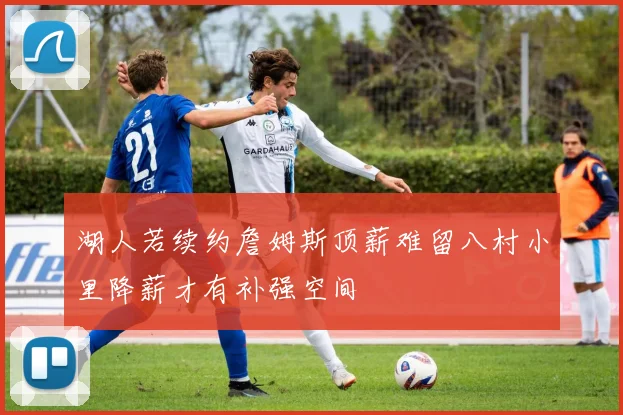 湖人若续约詹姆斯顶薪难留八村小里降薪才有补强空间