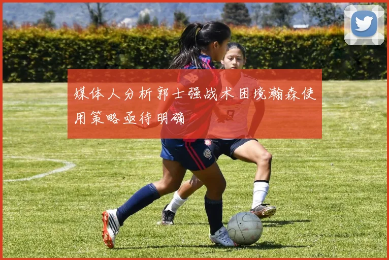 媒体人分析郭士强战术困境瀚森使用策略亟待明确
