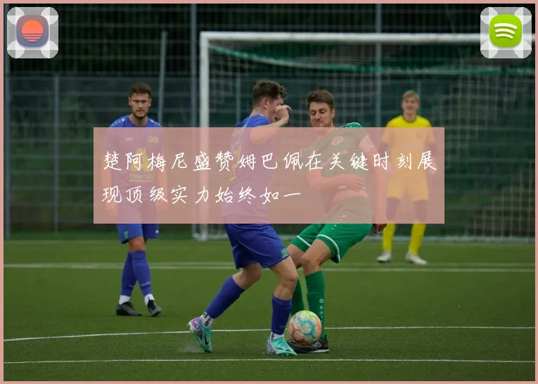 楚阿梅尼盛赞姆巴佩在关键时刻展现顶级实力始终如一