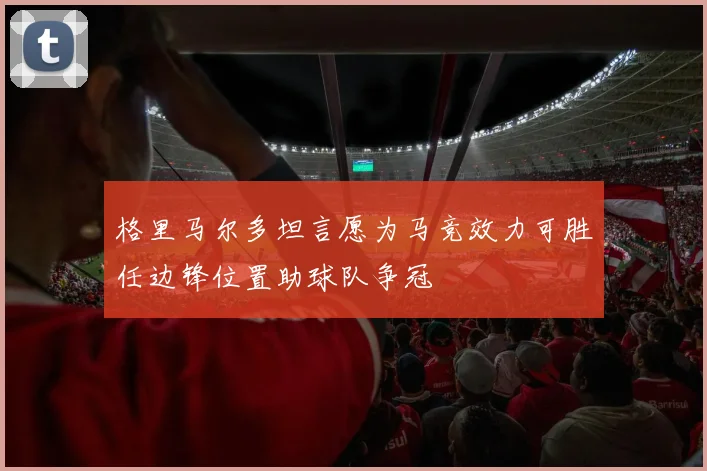 格里马尔多坦言愿为马竞效力可胜任边锋位置助球队争冠