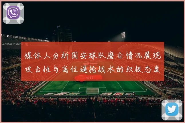 媒体人分析国安球队磨合情况展现攻击性与高位逼抢战术的积极态度