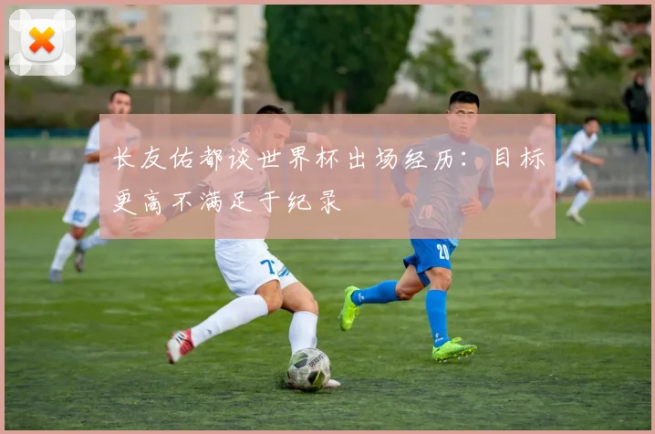 长友佑都谈世界杯出场经历：目标更高不满足于纪录