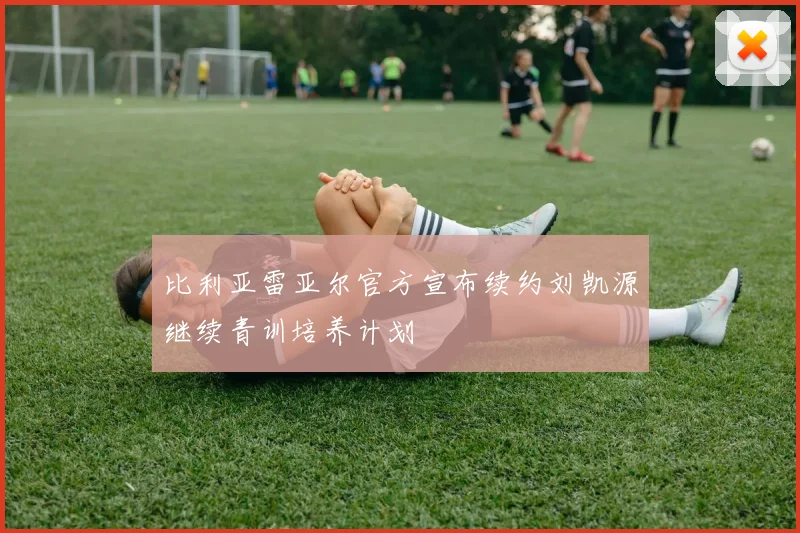 比利亚雷亚尔官方宣布续约刘凯源继续青训培养计划