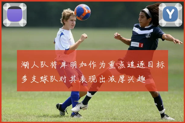湖人队将库明加作为重点追逐目标多支球队对其表现出浓厚兴趣