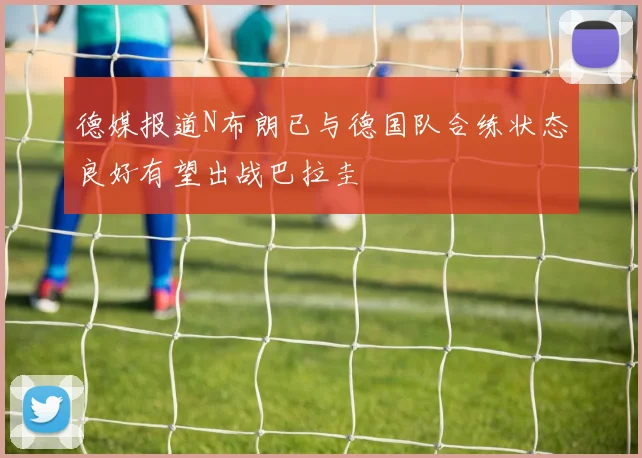 德媒报道N布朗已与德国队合练状态良好有望出战巴拉圭